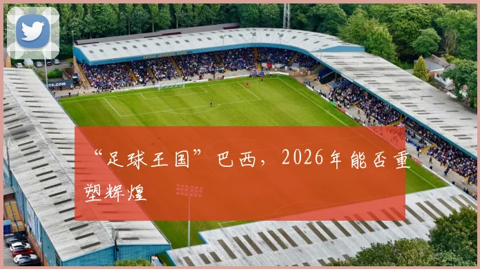“足球王国”巴西,2026年能否重塑辉煌