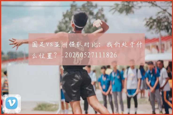 国足vs亚洲强队对比:我们处于什么位置?_20260527111826
