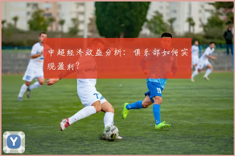 中超经济效益分析：俱乐部如何实现盈利？
