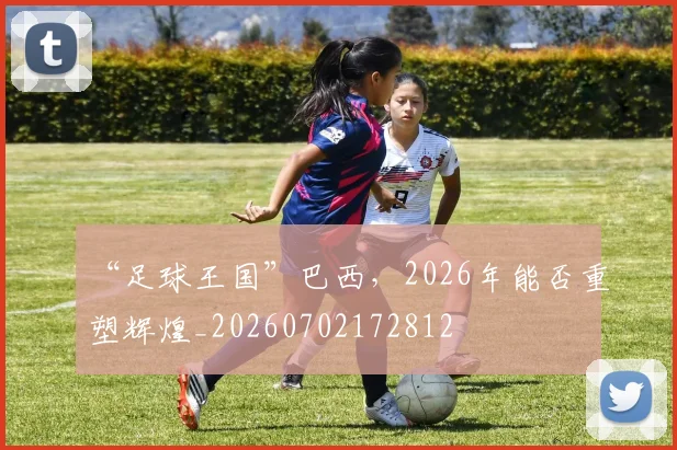 “足球王国”巴西，2026年能否重塑辉煌_20260702172812