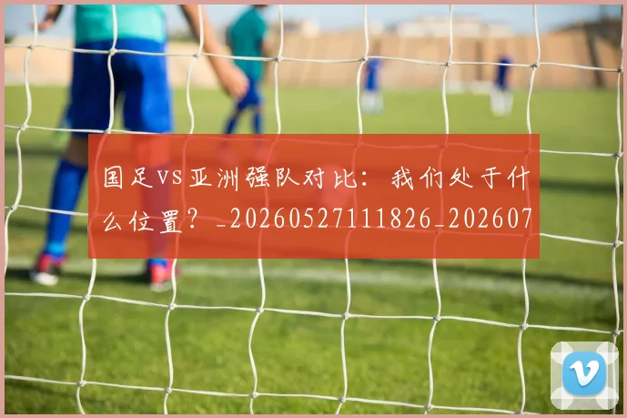 国足vs亚洲强队对比：我们处于什么位置？_20260527111826_20260703222915