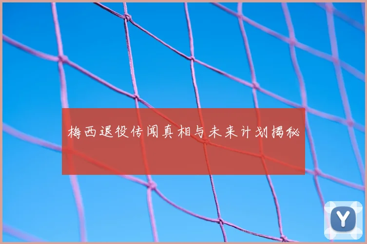 梅西退役传闻真相与未来计划揭秘
