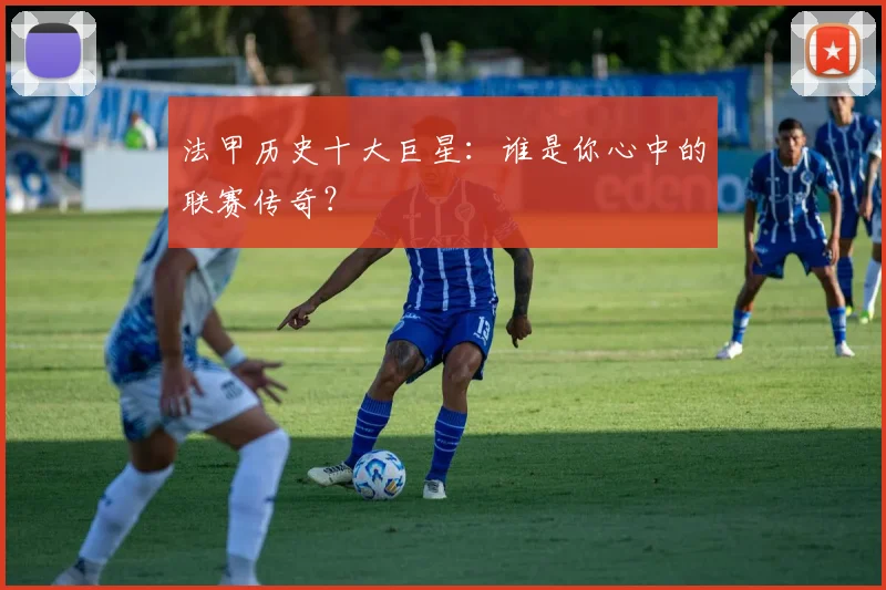 法甲历史十大巨星：谁是你心中的联赛传奇？