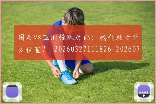 国足vs亚洲强队对比：我们处于什么位置？_20260527111826_20260703222915