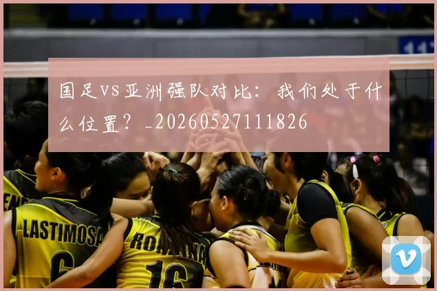 国足vs亚洲强队对比:我们处于什么位置?_20260527111826