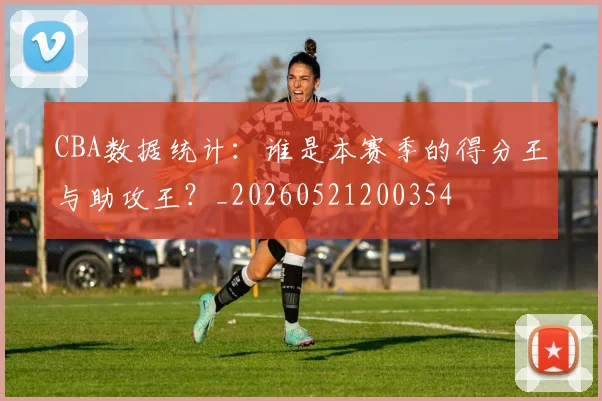CBA数据统计：谁是本赛季的得分王与助攻王？_20260521200354