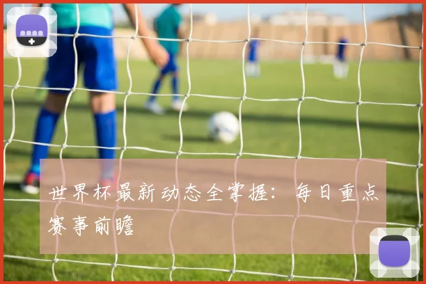 世界杯最新动态全掌握：每日重点赛事前瞻