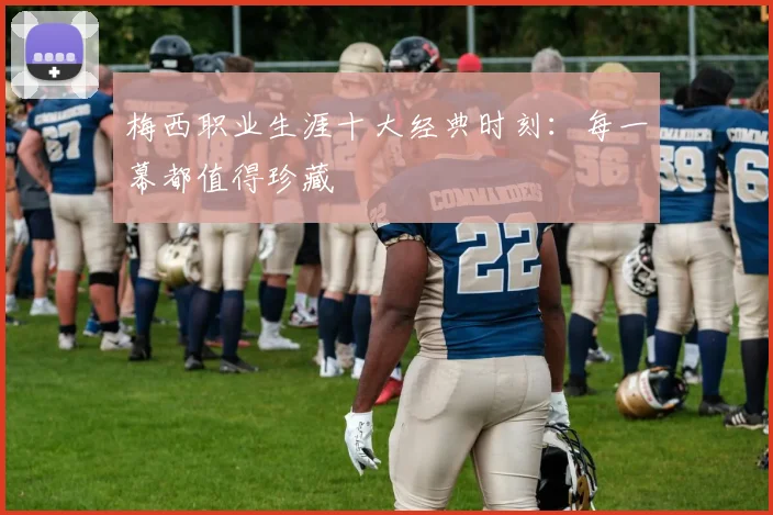 梅西职业生涯十大经典时刻：每一幕都值得珍藏