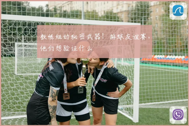 教练组的秘密武器!排球友谊赛,他们想验证什么