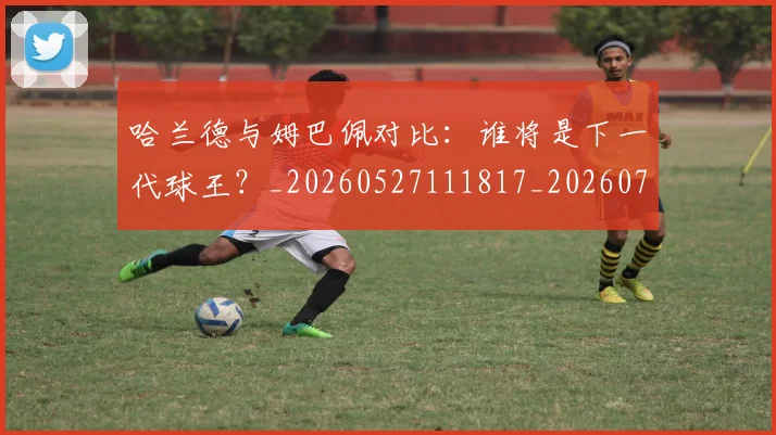 哈兰德与姆巴佩对比：谁将是下一代球王？_20260527111817_20260703222024