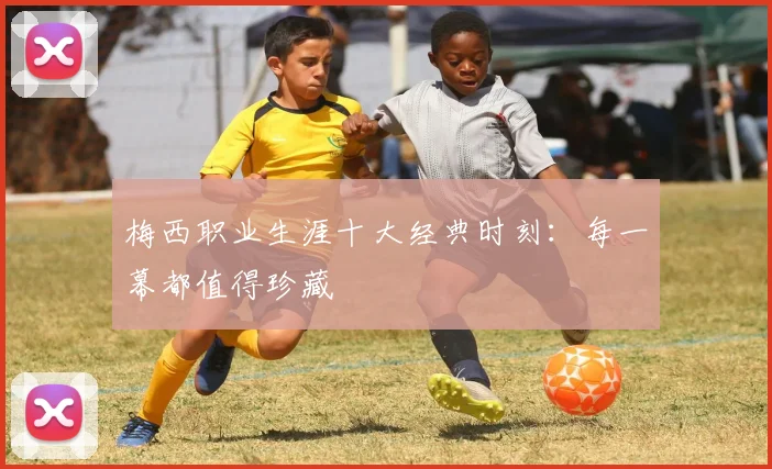 梅西职业生涯十大经典时刻：每一幕都值得珍藏