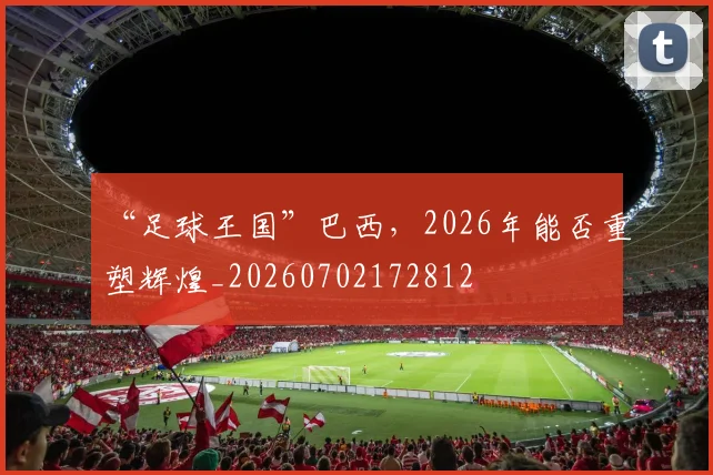 “足球王国”巴西，2026年能否重塑辉煌_20260702172812