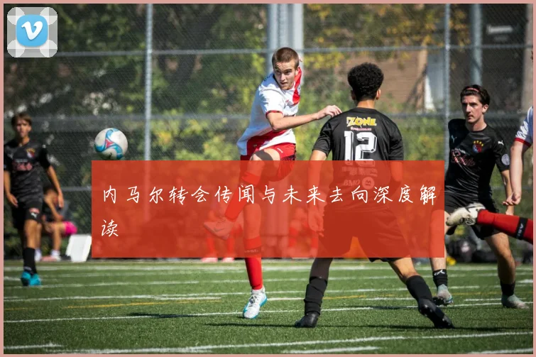 内马尔转会传闻与未来去向深度解读
